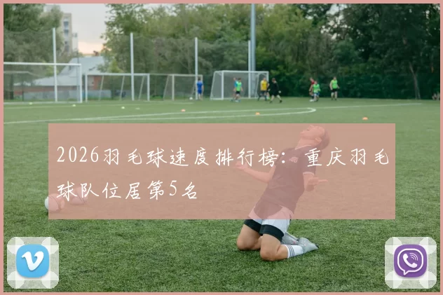 2026羽毛球速度排行榜：重庆羽毛球队位居第5名