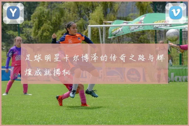 足球明星卡尔博泽的传奇之路与辉煌成就揭秘