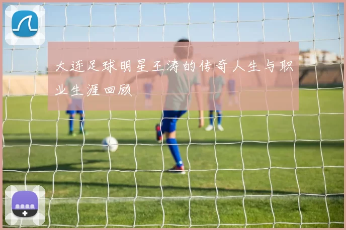 大连足球明星王涛的传奇人生与职业生涯回顾