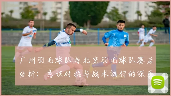 广州羽毛球队与北京羽毛球队赛后分析：意识对抗与战术执行的深度探讨