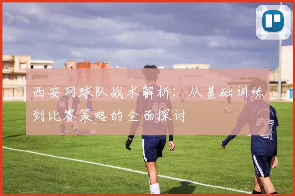 西安网球队战术解析：从基础训练到比赛策略的全面探讨