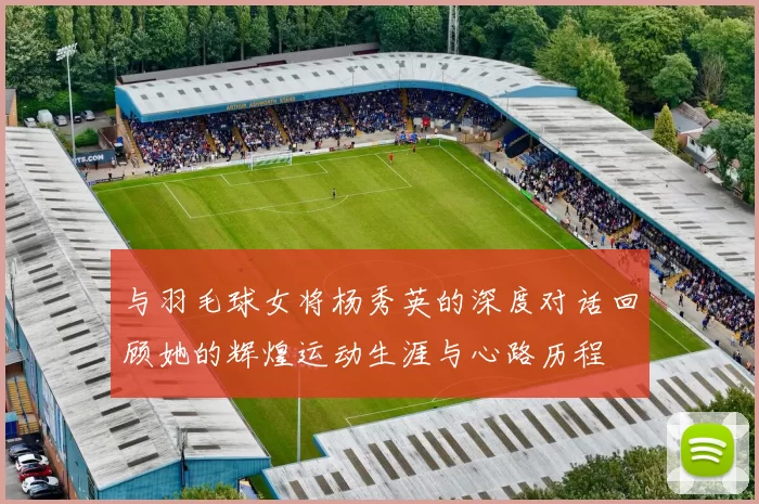 与羽毛球女将杨秀英的深度对话回顾她的辉煌运动生涯与心路历程